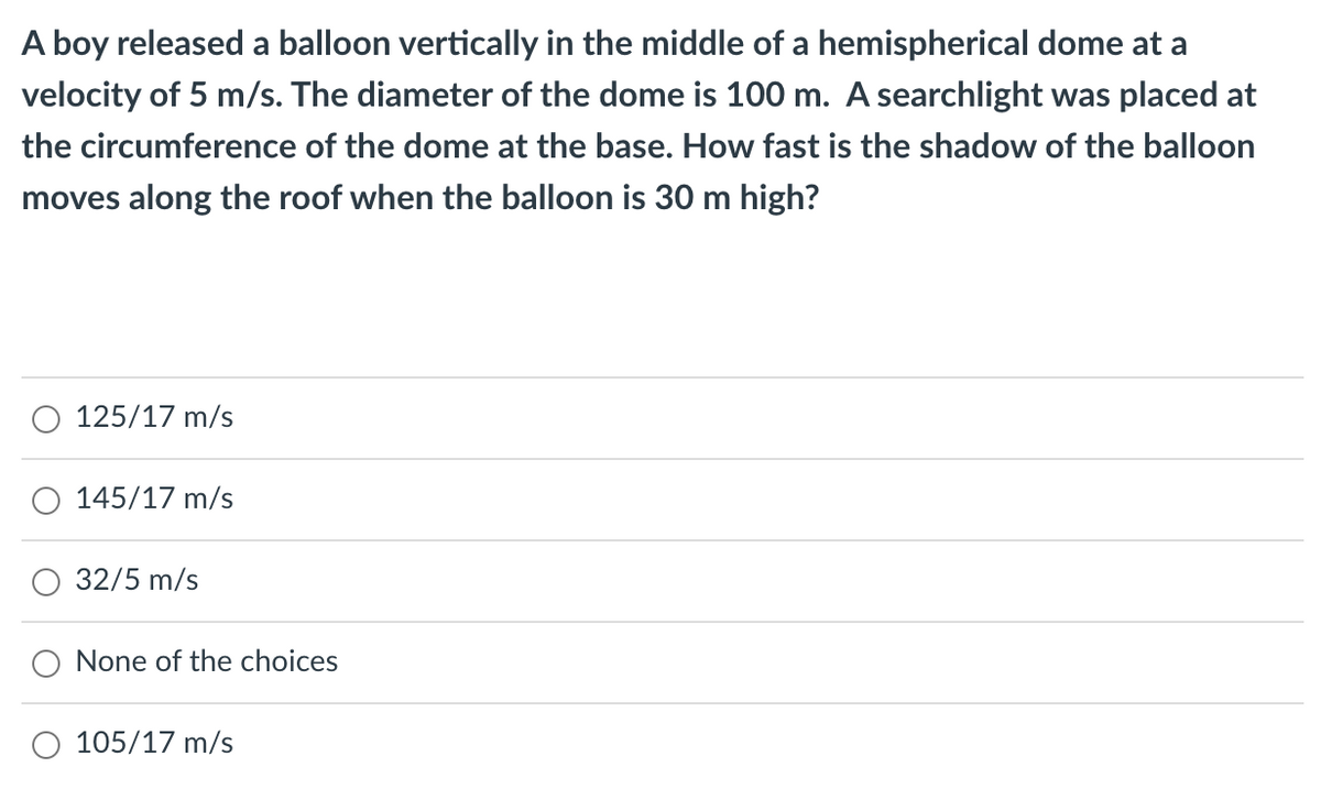 A boy released a balloon vertically in the middle of a hemispherical dome at a
velocity of 5 m/s. The diameter of the dome is 100 m. A searchlight was placed at
the circumference of the dome at the base. How fast is the shadow of the balloon
moves along the roof when the balloon is 30 m high?
125/17 m/s
145/17 m/s
32/5 m/s
None of the choices
105/17 m/s