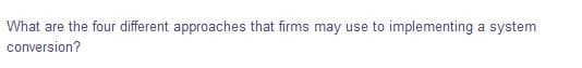 What are the four different approaches that firms may use to implementing a system
conversion?
