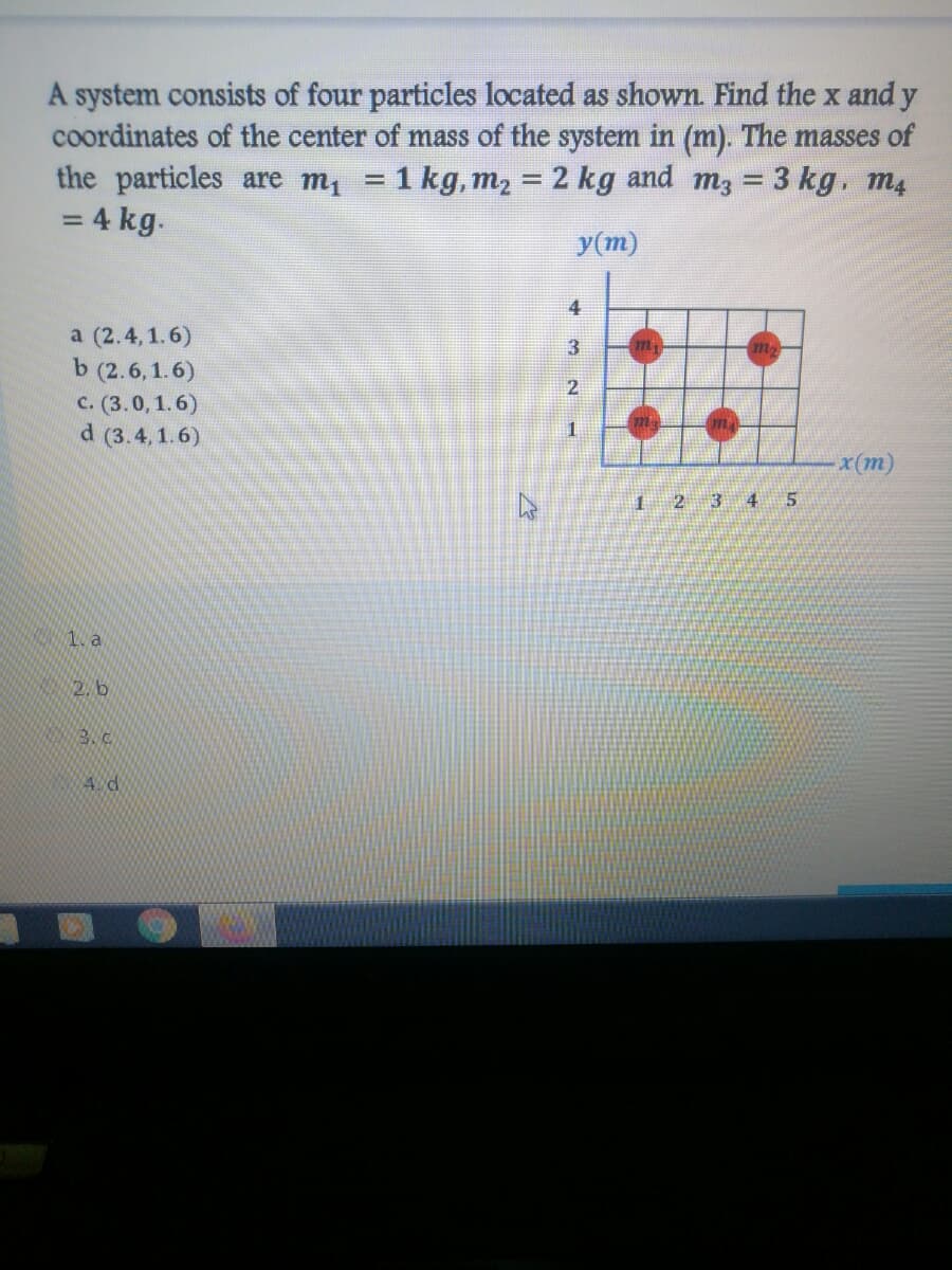 A system consists of four particles located as shown. Find the x and y
coordinates of the center of mass of the system in (m). The masses of
the particles are m, = 1 kg, m2 = 2 kg and m3 = 3 kg. m4
= 4 kg.
%3D
y(m)
4
a (2.4, 1.6)
b (2.6,1.6)
c. (3.0, 1.6)
d (3.4,1.6)
3
2
x(m)
2
3 4
1. a
2. b
3.c
4 d
