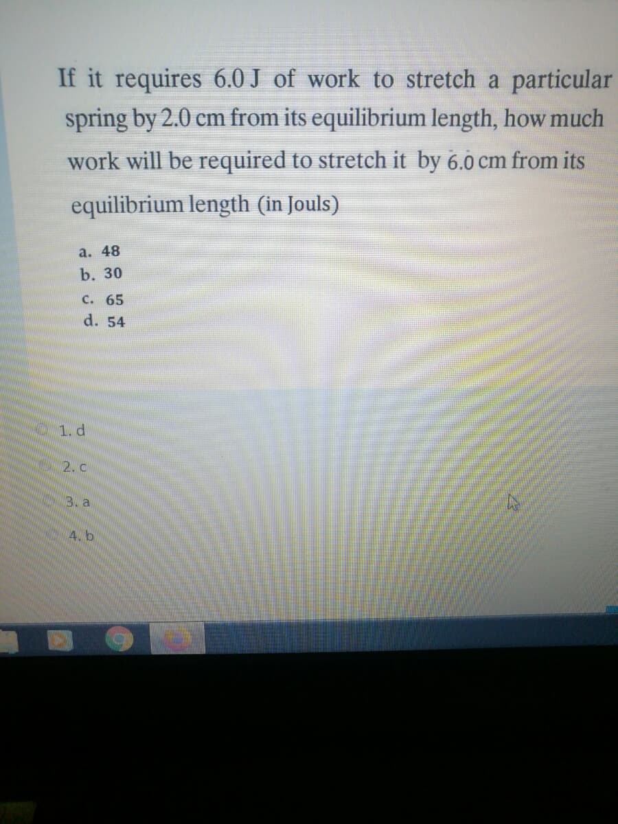 If it requires 6.0 J of work to stretch a particular
spring by 2.0 cm from its equilibrium length, how much
work will be required to stretch it by 6.0 cm from its
equilibrium length (in Jouls)
a. 48
b. 30
C. 65
d. 54
1. d
2. c
3. a
4. b
