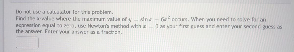 Do not use a calculator for this problem.
Find the x-value where the maximum value of y = sin x – 6x² occurs. When you need to solve for an
expression equal to zero, use Newton's method with x = 0 as your first guess and enter your second guess as
the answer. Enter your answer as a fraction.
