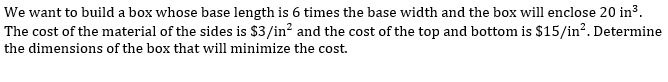 We want to build a box whose base length is 6 times the base width and the box will enclose 20 in3.
The cost of the material of the sides is $3/in? and the cost of the top and bottom is $15/in?. Determine
the dimensions of the box that will minimize the cost.
