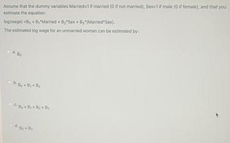 Assume that the dummy variables Marriedal if married (0 if not married), Sex=1if male (0 if female), and that you
estimate the equation:
loglwage) le + B,'Married + B'Sex + B,(Married Sex).
The estimated log wage for an unmarried woman can be estimated by:
Bo
