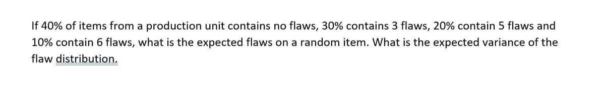 If 40% of items from a production unit contains no flaws, 30% contains 3 flaws, 20% contain 5 flaws and
10% contain 6 flaws, what is the expected flaws on a random item. What is the expected variance of the
flaw distribution.
