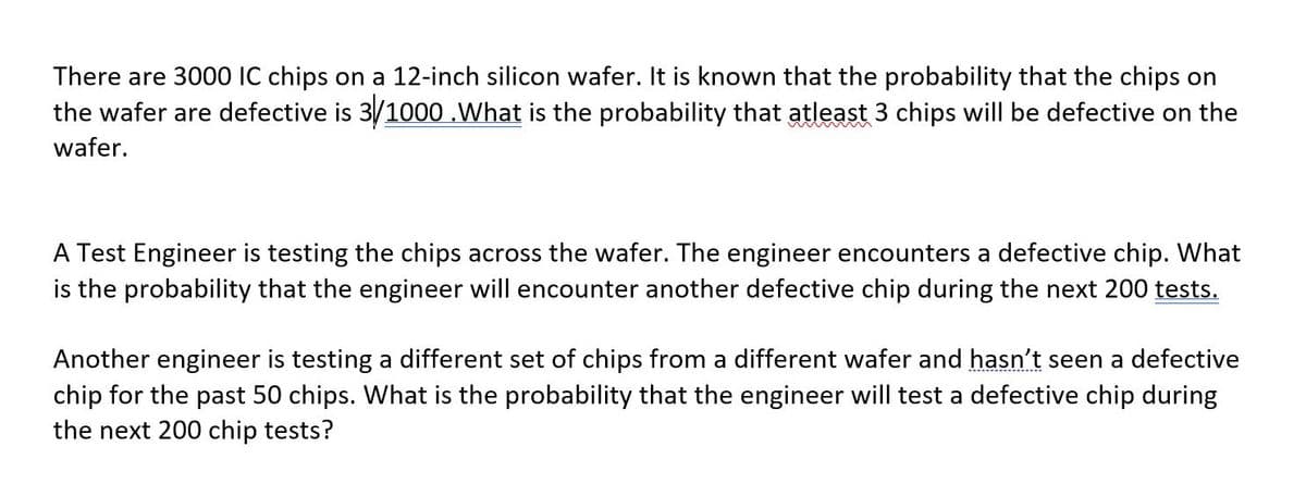 There are 3000 IC chips on a 12-inch silicon wafer. It is known that the probability that the chips on
the wafer are defective is 3/1000 .What is the probability that atleast 3 chips will be defective on the
wafer.
A Test Engineer is testing the chips across the wafer. The engineer encounters a defective chip. What
is the probability that the engineer will encounter another defective chip during the next 200 tests.
Another engineer is testing a different set of chips from a different wafer and hasn't seen a defective
chip for the past 50 chips. What is the probability that the engineer will test a defective chip during
the next 200 chip tests?

