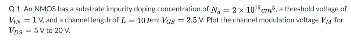 Q 1. An NMOS has a substrate impurity doping concentration of N. = 2 x 1016 cm³ , a threshold voltage of
VIN = 1 V, and a channel length of L = 10 Hm; VGs = 2.5 V. Plot the channel modulation voltage VM for
VDs = 5 V to 20 V.
