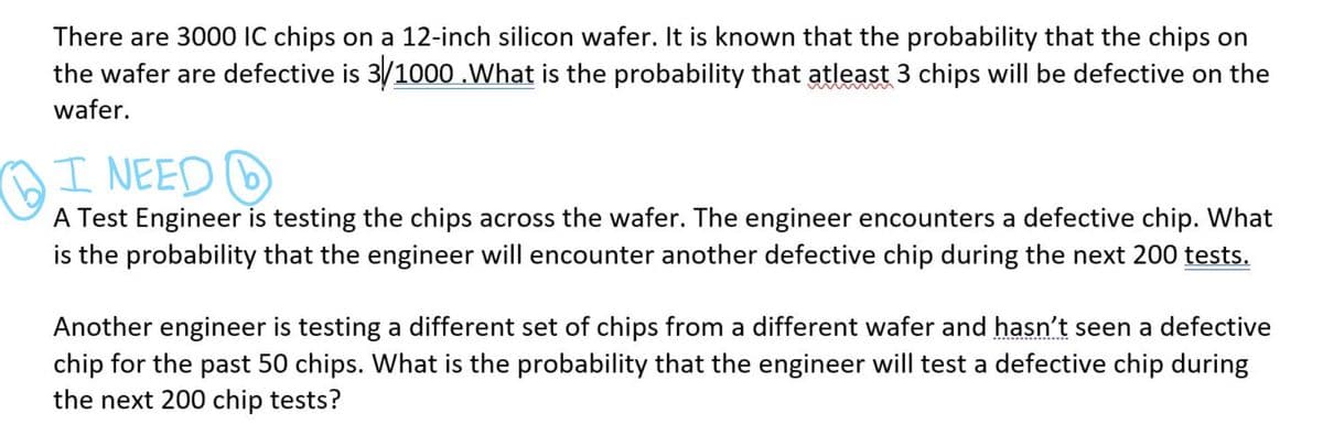 There are 3000 IC chips on a 12-inch silicon wafer. It is known that the probability that the chips on
the wafer are defective is 3/1000 .What is the probability that atleast 3 chips will be defective on the
wafer.
OI NEED D
A Test Engineer is testing the chips across the wafer. The engineer encounters a defective chip. What
is the probability that the engineer will encounter another defective chip during the next 200 tests.
Another engineer is testing a different set of chips from a different wafer and hasn't seen a defective
chip for the past 50 chips. What is the probability that the engineer will test a defective chip during
the next 200 chip tests?
