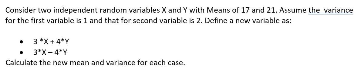 Consider two independent random variables X and Y with Means of 17 and 21. Assume the variance
for the first variable is 1 and that for second variable is 2. Define a new variable as:
3 *X + 4*Y
3*X- 4*Y
Calculate the new mean and variance for each case.
