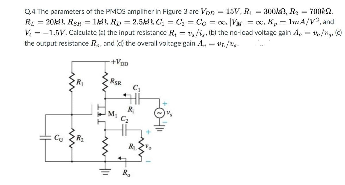 300kN, R2
700kN,
15V, R1
Q.4 The parameters of the PMOS amplifier in Figure 3 are VDD
RL = 20kN, RSR
%3D
V = -1.5V. Calculate (a) the input resistance R; = vs/is, (b) the no-load voltage gain A, = vo/vg, (c)
the output resistance R., and (d) the overall voltage gain A, = vL/Vs.
1kN, Rp = 2.5kN, C1 = C2 = Cg = ∞, |VM| = ∞, Kp = 1mA/V², and
%3D
%3|
+VDD
RSR
C1
R
M1
C2
CG
R2
RL
to
R.
+
