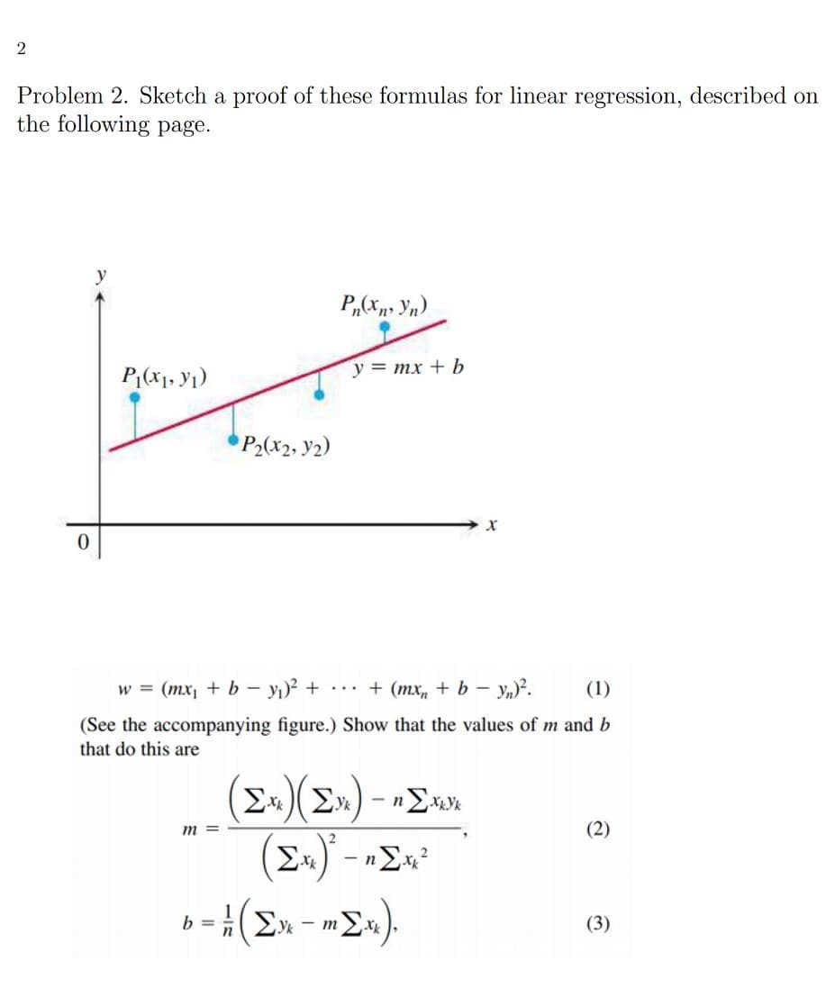 2
Problem 2. Sketch a proof of these formulas for linear regression, described on
the following page.
P;(x1, y1)
y = mx + b
P2(x2, y2)
w = (mx + b – y)² +
... + (mxr, + b –
(1)
(See the accompanying figure.) Show that the values of m and b
that do this are
(E»)(E») - »>»»
(E.) - »>«?
т
(2)
b= Σχ
(3)
- m
