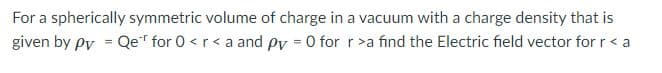 For a spherically symmetric volume of charge in a vacuum with a charge density that is
given by py = Qe" for 0 < r<a and py = 0 for r>a find the Electric field vector for r < a
