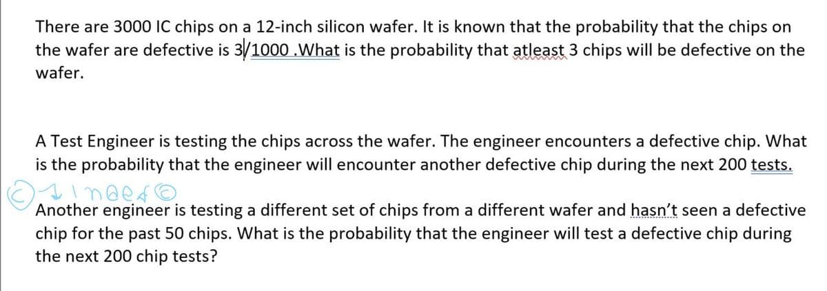 There are 3000 IC chips on a 12-inch silicon wafer. It is known that the probability that the chips on
the wafer are defective is 3/1000 .What is the probability that atleast 3 chips will be defective on the
www
wafer.
A Test Engineer is testing the chips across the wafer. The engineer encounters a defective chip. What
is the probability that the engineer will encounter another defective chip during the next 200 tests.
Another engineer is testing a different set of chips from a different wafer and hasn't seen a defective
chip for the past 50 chips. What is the probability that the engineer will test a defective chip during
the next 200 chip tests?
