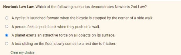 Newton's Law Law. Which of the following scenarios demonstrates Newton's 2nd Law?
O A cyclist is launched forward when the bicycle is stopped by the corner of a side walk.
O A person feels a push back when they push on a wall.
A planet exerts an attractive force on all objects on its surface.
O A box sliding on the floor slowly comes to a rest due to friction.
Clear my choice
