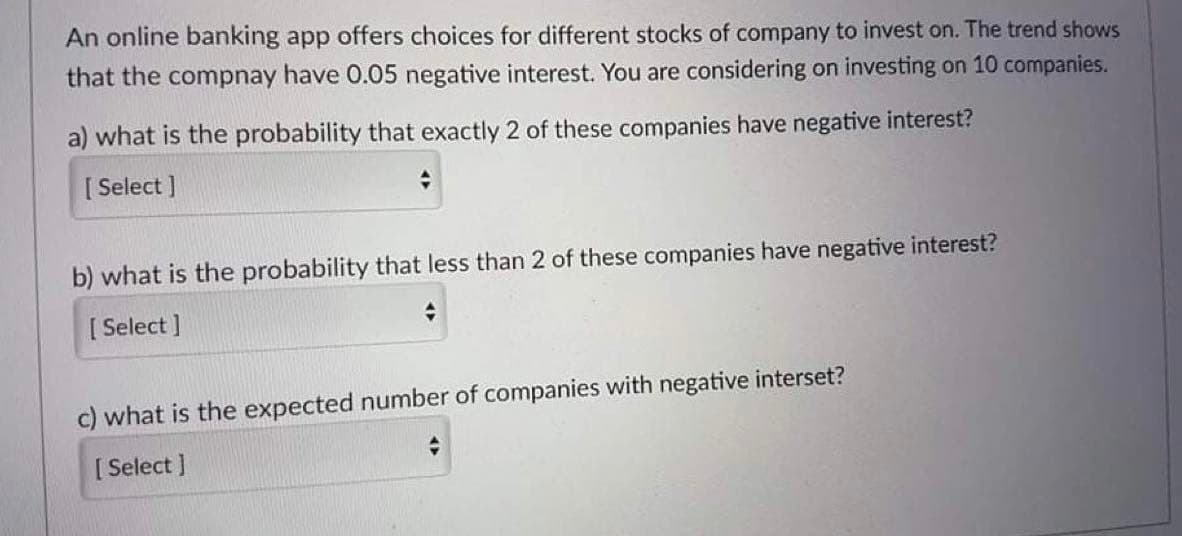 An online banking app offers choices for different stocks of company to invest on. The trend shows
that the compnay have 0.05 negative interest. You are considering on investing on 10 companies.
a) what is the probability that exactly 2 of these companies have negative interest?
[S
[ Select ]
b) what is the probability that less than 2 of these companies have negative interest?
[ Select ]
c) what is the expected number of companies with negative interset?
[ Select ]
