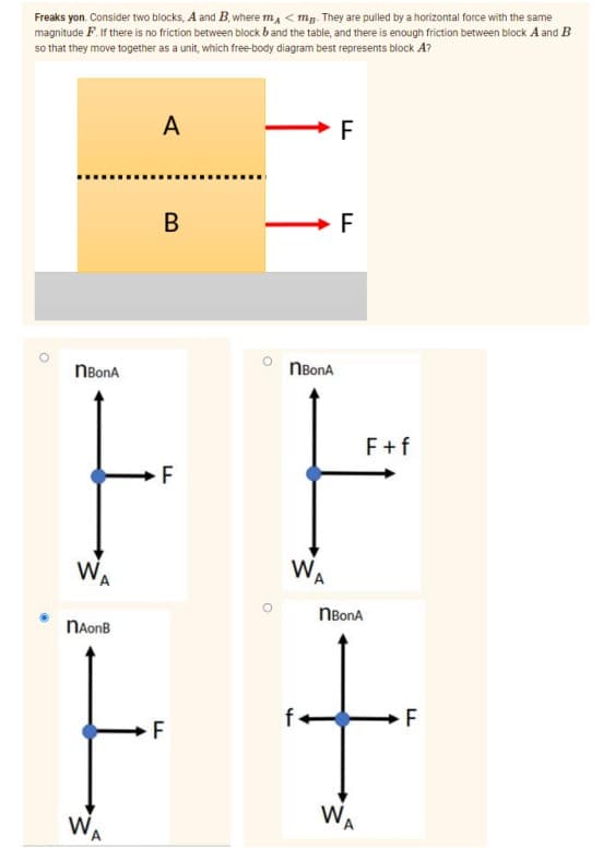 Freaks yon. Consider two blocks, A and B, where ma < mg. They are pulled by a horizontal force with the same
magnitude F. If there is no friction between block band the table, and there is enough friction between block A and B
so that they move together as a unit, which free-body diagram best represents block A?
A
F
В
F
NBonA
NBonA
F+f
W
WA
A
NBonA
NAonB
F
WA
WA
