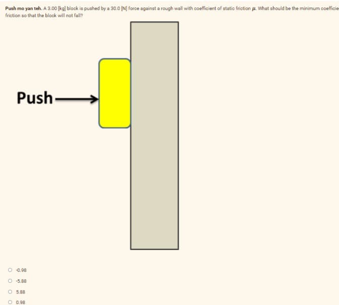 Push mo yan teh. A 3.00 [kg] block is pushed by a 30.0 IN] force against a rough wall with coefficient of static friction A. What should be the minimum coefficie
friction so that the block will not fall?
Push-
O 0.98
O -5.88
O 5.88
O 0.98

