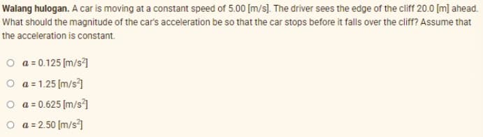Walang hulogan. A car is moving at a constant speed of 5.00 [m/s). The driver sees the edge of the cliff 20.0 [m] ahead.
What should the magnitude of the car's acceleration be so that the car stops before it falls over the cliff? Assume that
the acceleration is constant.
O a = 0.125 (m/s]
O a = 1.25 (m/s]
O a = 0.625 [m/s?]
O a = 2.50 [m/s]
