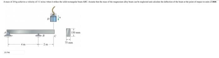 A mass of 24 kg achieves a velocity of 3.1 misec when it serikes the solid rectangalar beam ABC. Assume that the mas of the magnesiam alloy beam can be neglected and calculate the deflectiot of the beam at the point of impact in units of mm.
150 mm
B
75 mm
4 m
2m
23.796
