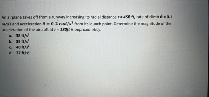 An airplane takes off from a runway increasing its radial distance r= 45e ft, rate of climb e = 0.1
rad/s and acceleration 0 = 0.2 rad/s? from its launch point. Determine the magnitude of the
acceleration of the aircraft at r= 180ft is approximately:
a. 38 ft/s
b. 35 ft/s
c. 40 ft/s?
d. 37 ft/s
%3D
