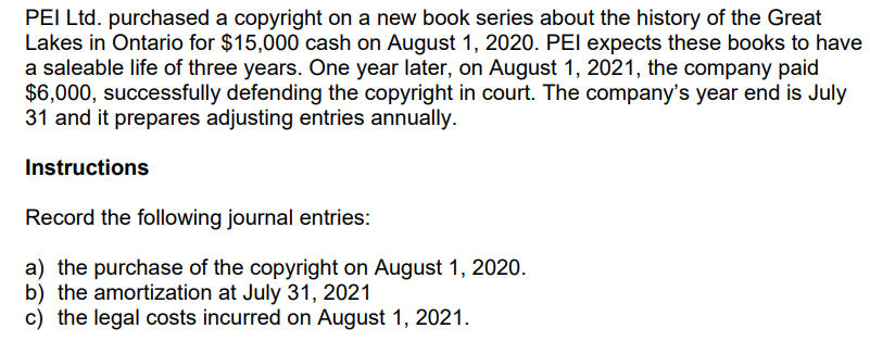 PEI Ltd. purchased a copyright on a new book series about the history of the Great
Lakes in Ontario for $15,000 cash on August 1, 2020. PEI expects these books to have
a saleable life of three years. One year later, on August 1, 2021, the company paid
$6,000, successfully defending the copyright in court. The company's year end is July
31 and it prepares adjusting entries annually.
Instructions
Record the following journal entries:
a) the purchase of the copyright on August 1, 2020.
b) the amortization at July 31, 2021
c) the legal costs incurred on August 1, 2021.

