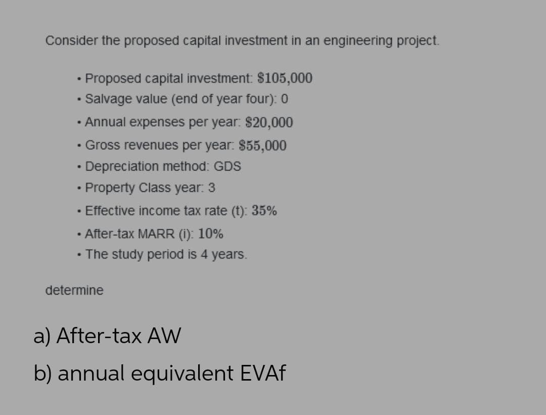 Consider the proposed capital investment in an engineering project.
• Proposed capital investment: $105,000
• Salvage value (end of year four): 0
• Annual expenses per year. $20,000
• Gross revenues per year: $55,000
• Depreciation method: GDS
• Property Class year. 3
• Effective income tax rate (t): 35%
• After-tax MARR (i): 10%
• The study period is 4 years.
determine
a) After-tax AW
b) annual equivalent EVAF
