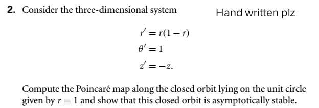 2. Consider the three-dimensional system
r=r(1-r)
0' = 1
2 = -2.
Hand written plz
Compute the Poincaré map along the closed orbit lying on the unit circle
given by r = 1 and show that this closed orbit is asymptotically stable.