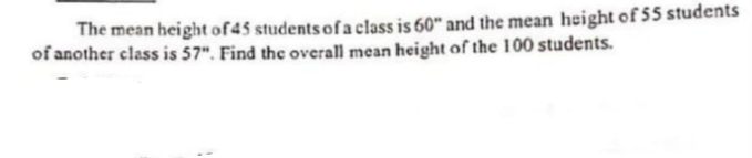 The mean height of45 students of a class is 60" and the mean height of 55 students
of another class is 57". Find the overall mean height of the 100 students.
