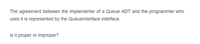 The agreement between the implementer of a Queue ADT and the programmer who
uses it is represented by the Queuelnterface interface.
Is it proper or improper?