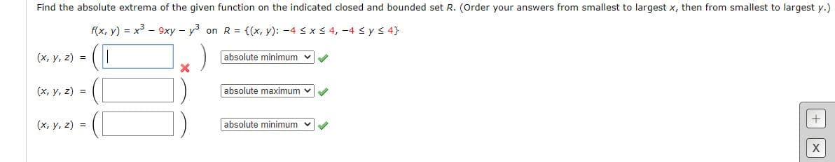 Find the absolute extrema of the given function on the indicated closed and bounded set R. (Order your answers from smallest to largest x, then from smallest to largest y.)
f(x, y) = x³ - 9xy - y on R = {(x, y): -4 sx 3 4, -4 s ys 4}
(x, y, z) =
absolute minimum
(x, y, z) =
absolute maximum
(x, y, z) =
absolute minimum
