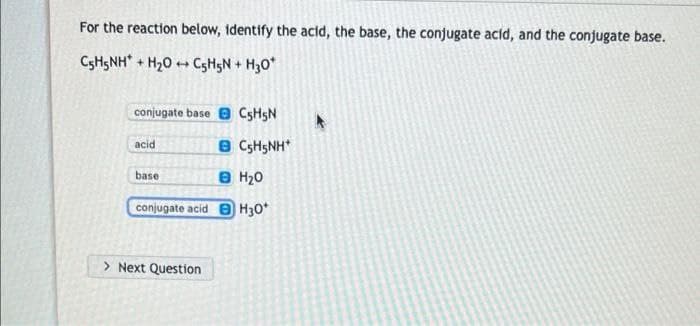 For the reaction below, identify the acid, the base, the conjugate acid, and the conjugate base.
C5H5NH + H₂OC5H5N + H30*
conjugate base C5H5N
acid
BC5H5NH*
base
в H20
conjugate acid H30*
> Next Question