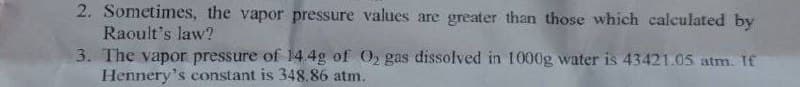 2. Sometimes, the vapor pressure values are greater than those which calculated by
Raoult's law?
3. The vapor pressure of 14.4g of O₂ gas dissolved in 1000g water is 43421.05 atm. If
Hennery's constant is 348.86 atm.