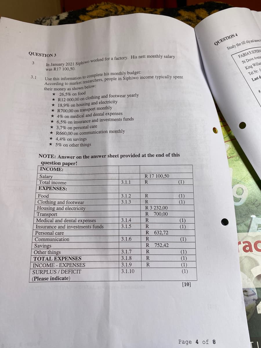 QUESTION 3
3
3.1
In January 2021 Siphiwo worked for a factory. His nett monthly salary
was R17 100,50.
Use this information to complete his monthly budget:
According to market researchers, people in Siphiwo income typically spent
their money as shown below:
* 26,5% on food
R12 000,00 on
18,9% on.
clothing and footwear yearly
à housing and electricity
R700,00 on transport monthly
* 4% on medical and dental expenses
6,5% on insurance and investments funds
3,7% on personal care
R660,00 on communication monthly
4,4% on savings
5% on other things
NOTE: Answer on the answer sheet provided at the end of this
question paper!
QUESTION 4
Study the till slip and answer
FABIA'S SUPERM
56 Dove Aven
King Willia
Tel Nr: (
Last d
#
INCOME:
Salary
R 17 100,50
Total income
3.1.1
R
(1)
EXPENSES:
Food
3.1.2
Clothing and footwear
3.1.3
Housing and electricity
Transport
Medical and dental expenses
3.1.4
Insurance and investments funds
3.1.5
RRRRRR
(1)
(1)
R 3 232,00
R 700,00
(1)
(1)
Personal care
R 632,72
Communication
3.1.6
R
(1)
Savings
Other things
3.1.7
TOTAL EXPENSES
3.1.8
INCOME EXPENSES
3.1.9
RRRR
R 752,42
rac
(1)
(1)
(1)
SURPLUS/DEFICIT
3.1.10
(1)
(Please indicate)
[10]
Page 4 of 8