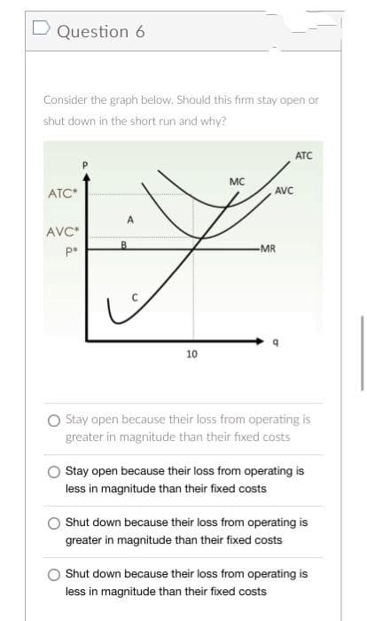 D Question 6
Consider the graph below. Should this firm stay open or
shut down in the short run and why?
ATC
MC
ATC*
A
AVC*
pe
10
Stay open because their loss from operating is
greater in magnitude than their fixed costs
Stay open because their loss from operating is
less in magnitude than their fixed costs
Shut down because their loss from operating is
greater in magnitude than their fixed costs
O Shut down because their loss from operating is
less in magnitude than their fixed costs
B
AVC
-MR