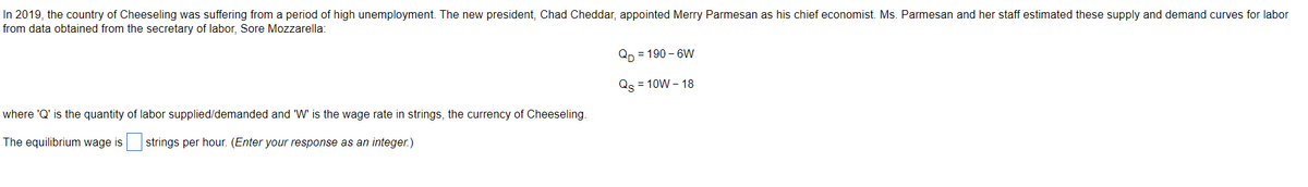 In 2019, the country of Cheeseling was suffering from a period of high unemployment. The new president, Chad Cheddar, appointed Merry Parmesan as his chief economist. Ms. Parmesan and her staff estimated these supply and demand curves for labor
from data obtained from the secretary of labor, Sore Mozzarella:
QD=190-6W
Qs = 10W - 18
where 'Q' is the quantity of labor supplied/demanded and 'W' is the wage rate in strings, the currency of Cheeseling.
The equilibrium wage is strings per hour. (Enter your response as an integer.)