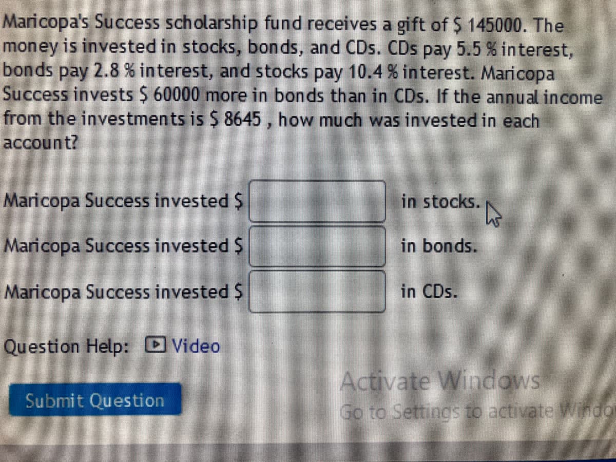 Maricopa's Success scholarship fund receives a gift of $ 145000. The
money is invested in stocks, bonds, and CDs. CDs pa
bonds pay 2.8 % interest, and stocks pay 10.4 % interest. Maricopa
Success invests $ 60000 more in bonds than in CDs. If the annual income
from the investments is $ 8645 , how much was invested in each
account?
5.5% interest,
Maricopa Success invested $
in stocks.
Maricopa Success invested $
in bonds.
Maricopa Success invested $
in CDs.
Question Help: DVideo
Activate Windows
Submit Question
Go to Settings to activate Windo
