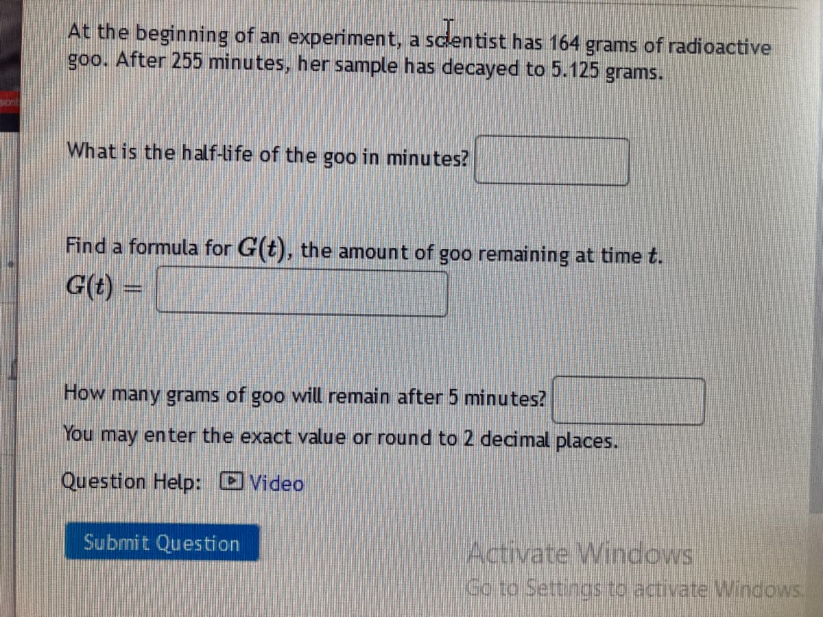 At the beginning of an experiment, a sclentist has 164 grams of radioactive
goo. After 255 minutes, her sample has decayed to 5.125 grams.
What is the half-life of the goo in minutes?
Find a formula for G(t), the amount of goo remaining at time t.
G(t) =
How many grams of goo will remain after 5 minutes?
You may enter the exact value or round to 2 decimal places.
Question Help: Video
Submit Question
Activate Windows
Go to Settings to activate Windows.
