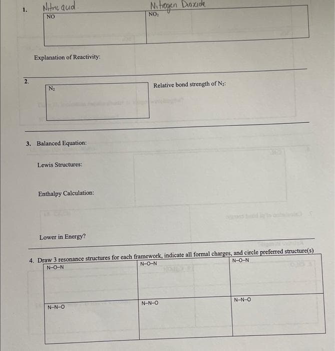 2.
Nitric aud
NO
Explanation of Reactivity:
N₂
3. Balanced Equation:
Lewis Structures:
Enthalpy Calculation:
Lower in Energy?
Nitrogen Dioxide
NO₂
NNO
Relative bond strength of N₂:
4. Draw 3 resonance structures for each framework, indicate all formal charges, and circle preferred structure(s)
NON
NON
NÔN
N-NO
NẠN-O