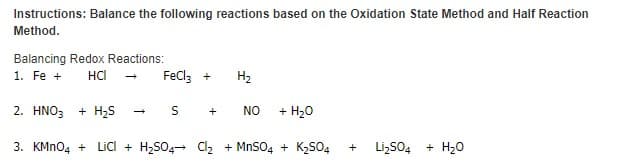 Instructions: Balance the following reactions based on the Oxidation State Method and Half Reaction
Method.
Balancing Redox Reactions:
1. Fe +
HCl
FeCl; +
H2
2. ΗΝΟ
+ H25
NO
+ H20
+
3. KMN04 + Lic + H,S04+ Cl, + MnSO4 + K,SO4
Li,SO4
+ H20
+
