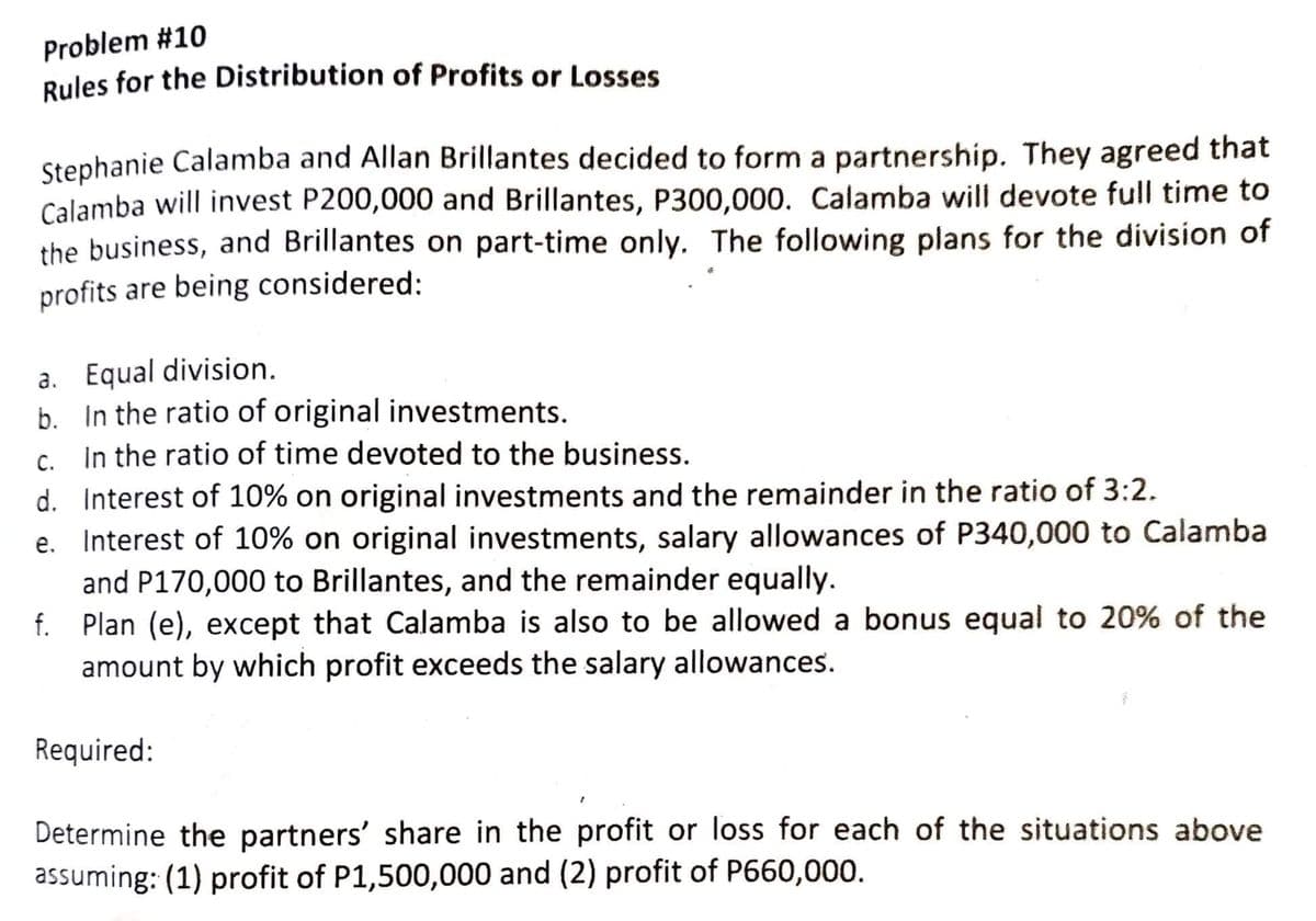 Problem #10
Rules for the Distribution of Profits or Losses
Stephanie Calamba and Allan Brillantes decided to form a partnership. They agreed that
Calamba will invest P200,000 and Brillantes, P300,000. Calamba will devote full time to
the business, and Brillantes on part-time only. The following plans for the division of
profits are being considered:
a. Equal division.
b. In the ratio of original investments.
c. In the ratio of time devoted to the business.
C.
d. Interest of 10% on original investments and the remainder in the ratio of 3:2.
e. Interest of 10% on original investments, salary allowances of P340,000 to Calamba
and P170,000 to Brillantes, and the remainder equally.
f. Plan (e), except that Calamba is also to be allowed a bonus equal to 20% of the
amount by which profit exceeds the salary allowances.
Required:
Determine the partners' share in the profit or loss for each of the situations above
assuming: (1) profit of P1,500,000 and (2) profit of P660,000.
