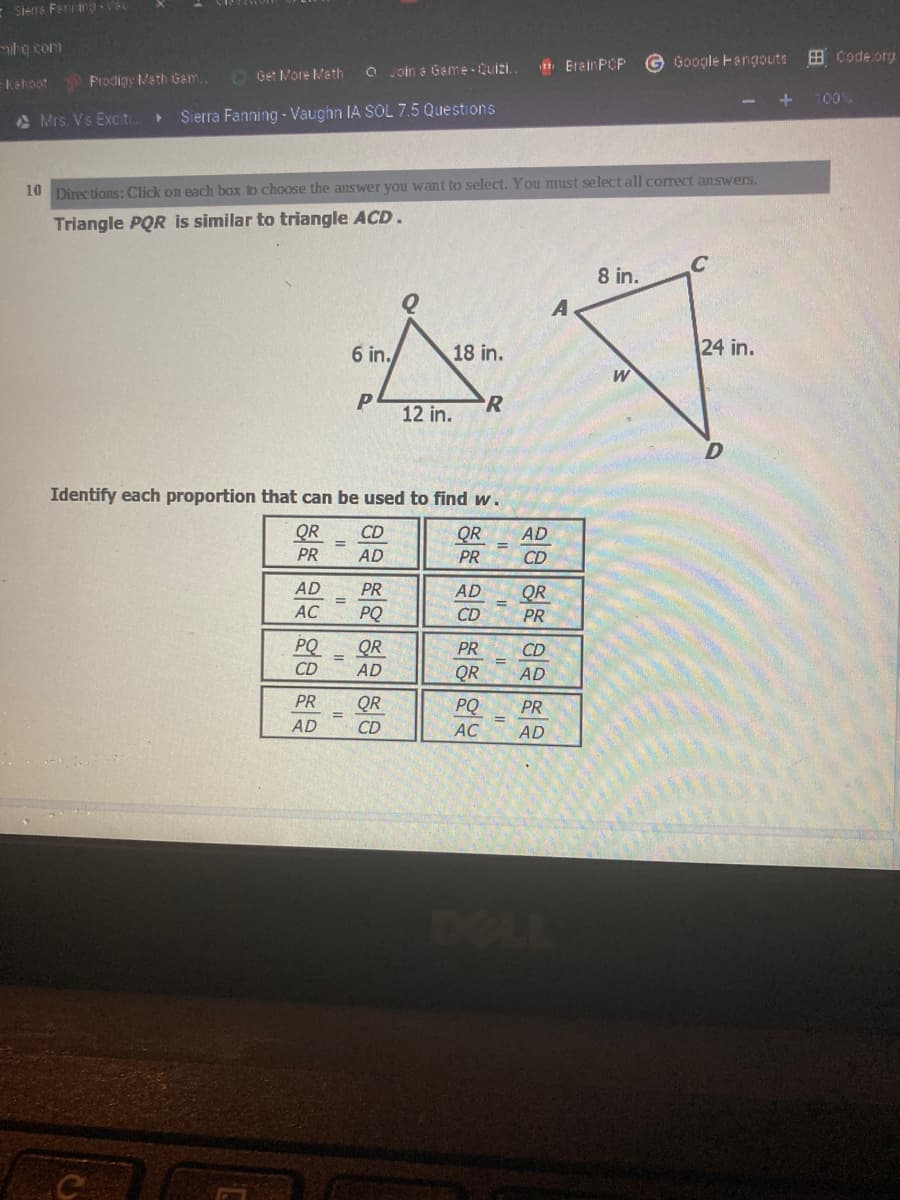 E Siens Fering Vs
hg com
Erain PCP
G Google Fangouts
B Code.org
O Get Nore Ma th
O Join e Game-Quizi.
kehoot
Prodigy Meth Gem..
- +
100%
A Mrs. Vs Exc t.
Sierra Fanning - Vaughn IA SOL 7.5 Questions
10 Directions: Click on each box b choose the answer you want to select. You must select all correct answers.
Triangle PQR is similar to triangle ACD.
8 in.
6 in.
18 in.
24 in.
P
12 in.
R
Identify each proportion that can be used to find w.
QR
CD
QR
AD
PR
AD
PR
CD
AD
PR
AD
QR
AC
PQ
CD
PR
PQ
QR
PR
CD
%3D
CD
AD
QR
AD
PR
QR
PQ
PR
AD
CD
AC
AD
