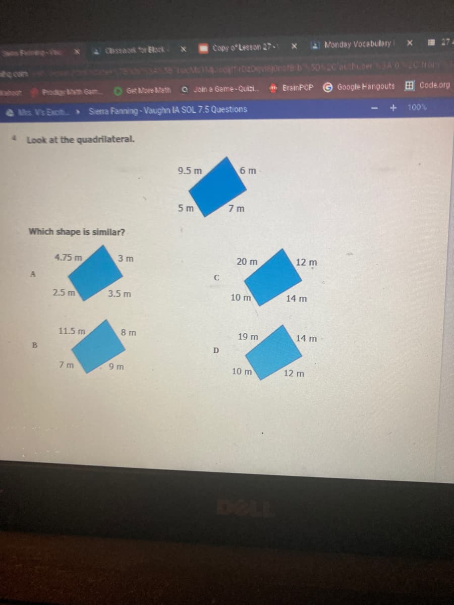 Copy o Lesson 27
Monday Vocabulary
27
Shens Fedr-Ve X
CBssack Sr Eock-
h con
O Get More Meth
Q Join a Game-Quizi.
eh ErainPOP
Google Hangouts B Code.org
aout Prodg sth Gam.
100%
e Mis V's Exciti Sierra Fanning-Vaughn IA SOL 7.5 Questions
4 Look at the quadrilateral.
9.5 m
6 m
5 m
7 m
Which shape is similar?
4.75 m
3 m
20 m
12 m
C
2.5 m
3.5 m
10 m
14 m
11.5 m
8 m
19 m
14 m
7 m
9 m
10 m
12 m
