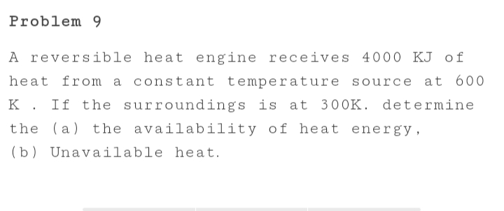 Problem 9
A reversible heat engine receives 4000 KJ of
heat
from a constant temperature source at 600
K. If the surroundings is at 300K. determine
the (a) the availability of heat energy,
(b) Unavailable heat.
