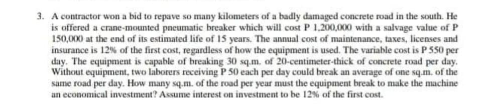 3. A contractor won a bid to repave so many kilometers of a badly damaged concrete road in the south. He
is offered a crane-mounted pneumatic breaker which will cost P 1,200,000 with a salvage value of P
150,000 at the end of its estimated life of 15 years. The annual cost of maintenance, taxes, licenses and
insurance is 12% of the first cost, regardless of how the equipment is used. The variable cost is P 550 per
day. The equipment is capable of breaking 30 sq.m. of 20-centimeter-thick of concrete road per day.
Without equipment, two laborers receiving P 50 each per day could break an average of one sq.m. of the
same road per day. How many sq.m. of the road per year must the equipment break to make the machine
an economical investment? Assume interest on investment to be 12% of the first cost.