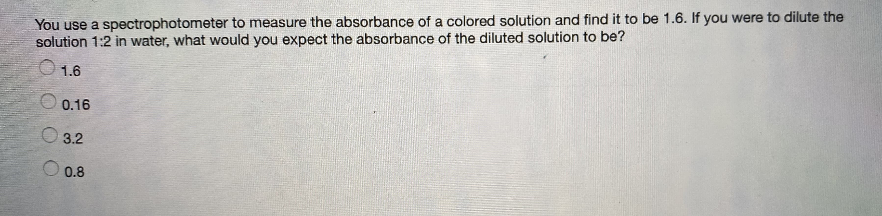 You use a spectrophotometer to measure the absorbance of a colored solution and find it to be 1.6. If you were to dilute the
solution 1:2 in water, what would you expect the absorbance of the diluted solution to be?
1.6
O 0.16
O 3.2
0.8

