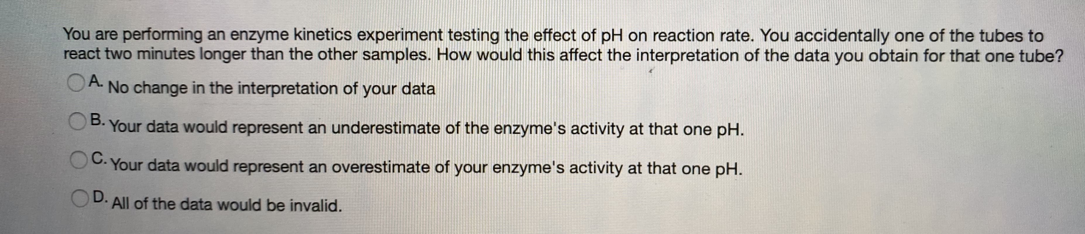 You are performing an enzyme kinetics experiment testing the effect of pH on reaction rate. You accidentally one of the tubes to
react two minutes longer than the other samples. How would this affect the interpretation of the data you obtain for that one tube?
A.
No change in the interpretation of your data
OB. Your data would represent an underestimate of the enzyme's activity at that one pH.
OC. Your data would represent an overestimate of your enzyme's activity at that one pH.
D. All of the data would be invalid.

