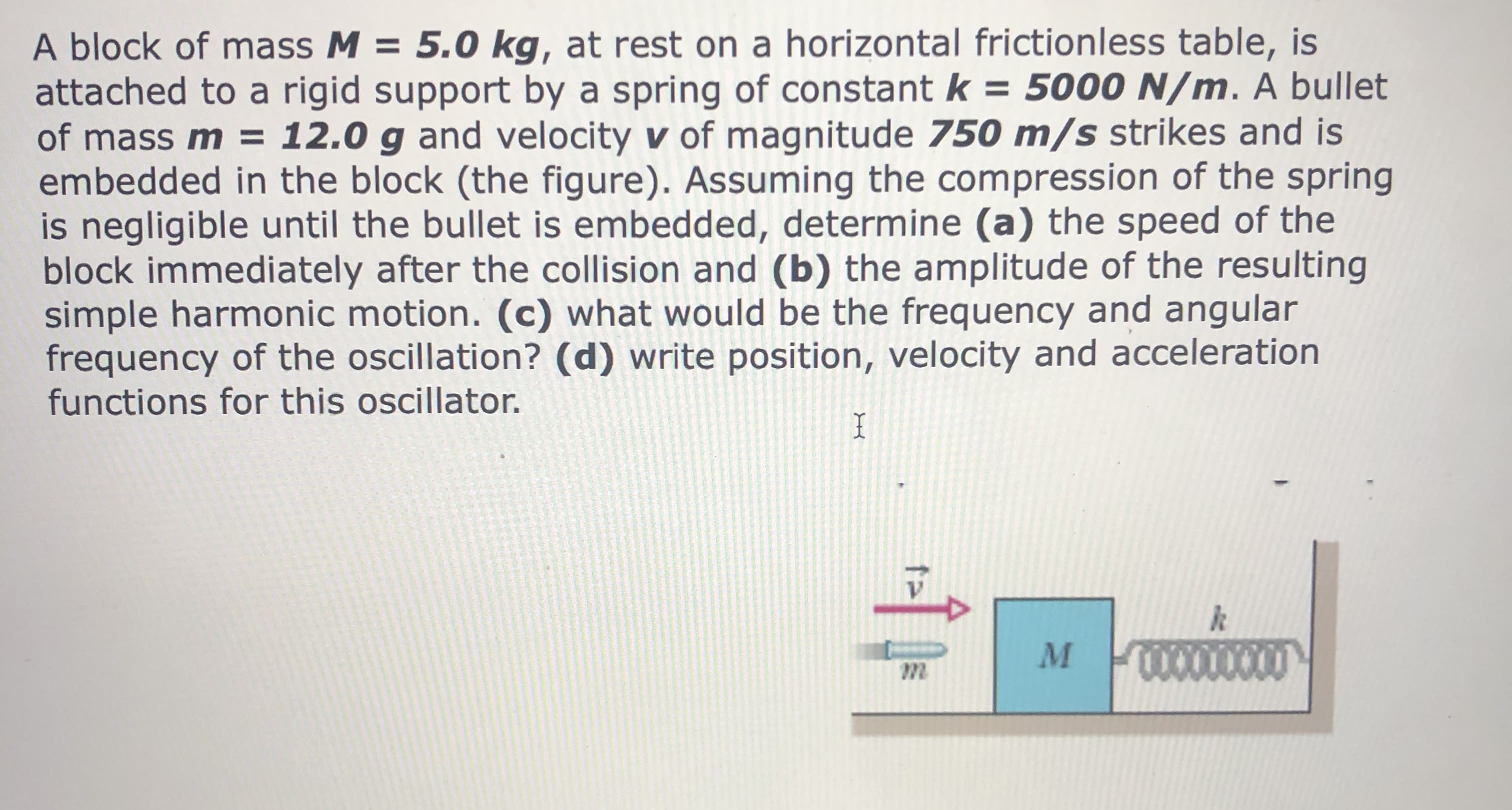 A block of mass M = 5.0 kg, at rest on a horizontal frictionless table, is
attached to a rigid support by a spring of constant k = 5000 N/m. A bullet
of mass m = 12.0 g and velocity v of magnitude 750 m/s strikes and is
embedded in the block (the figure). Assuming the compression of the spring
is negligible until the bullet is embedded, determine (a) the speed of the
block immediately after the collision and (b) the amplitude of the resulting
simple harmonic motion. (c) what would be the frequency and angular
frequency of the oscillation? (d) write position, velocity and acceleration
functions for this oscillator.
0000000
