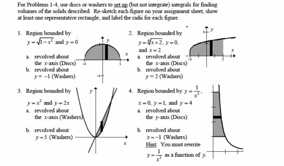 For Problems 1-4, use discs or washers to set up (but not integrate) integrals for finding
volumes of the solids described. Re-sketch each figure on your assignment sheet, show
at least one representative rectangle, and label the radii for each figure.
1. Region bounded by
- V1-x² and y = 0
2. Region bounded by
y =
y=x+2, y=0,
and x=2
a. revolved about
the x-axis (Discs)
b. revolved about
y= -1 (Washers)
a. revolved about
the x-axis (Discs)
b. revolved about
y = 2 (Washers)
3. Region bounded by
1
4. Region bounded by y = -
y =x and y = 2x
x=0, y =1, and y =4
a. revolved about
the y-axis (Discs)
a. revolved about
the x-axis (Washers)
b. revolved about
x=-1 (Washers)
Hint: You must rewrite
b. revolved about
y=5 (Washers)
y =
as a function of y.
