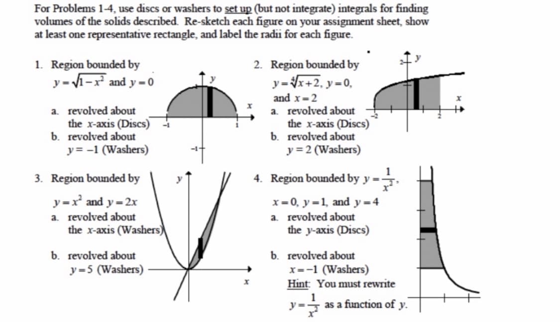 For Problems 1-4, use discs or washers to set up (but not integrate) integrals for finding
volumes of the solids described. Re-sketch each figure on your assignment sheet, show
at least one representative rectangle, and label the radii for each figure.
1. Region bounded by
y = 1-x and y = 0
2. Region bounded by
y=x+2, y=0,
a. revolved about
the x-axis (Discs)
b. revolved about
y= -1 (Washers)
and x=2
a. revolved about
the x-axis (Discs)
b. revolved about
y = 2 (Washers)
1
3. Region bounded by
4. Region bounded by y =:
y
y =x and y = 2x
x=0, y=1, and y=4
a. revolved about
the y-axis (Discs)
a. revolved about
the x-axis (Washers)
b. revolved about
y=5 (Washers)
b. revolved about
x=-1 (Washers)
Hint: You must rewrite
y =
as a function of y.
