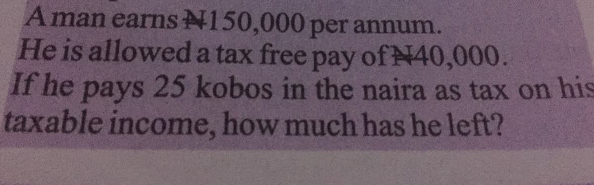 Aman earns N150,000 per annum.
He is allowed a tax free pay
If he pays
taxable income, how much has he left?
of N40,000.
25 kobos in the naira as tax on his
