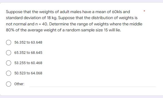 Suppose that the weights of adult males have a mean of 60kls and
standard deviation of 18 kg. Suppose that the distribution of weights is
not normal and n = 40. Determine the range of weights where the middle
80% of the average weight of a random sample size 15 will lie.
56.352 to 63.648
65.352 to 68.645
53.255 to 60.468
50.523 to 64.068
Other: